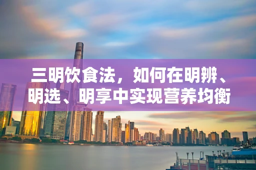 三明饮食法，如何在明辨、明选、明享中实现营养均衡？