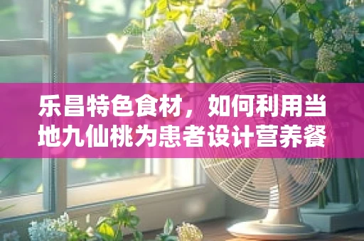 乐昌特色食材，如何利用当地九仙桃为患者设计营养餐？