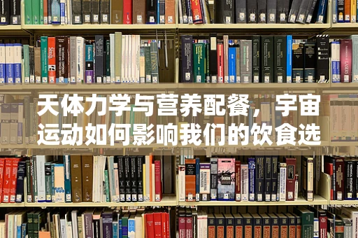 天体力学与营养配餐，宇宙运动如何影响我们的饮食选择？