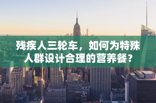 残疾人三轮车，如何为特殊人群设计合理的营养餐？