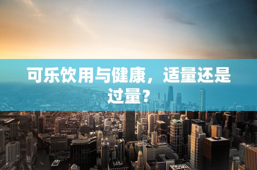 可乐饮用与健康，适量还是过量？