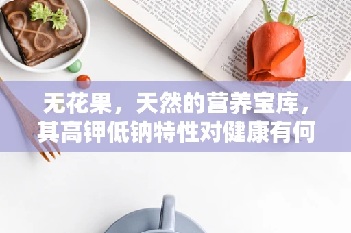 无花果，天然的营养宝库，其高钾低钠特性对健康有何益处？