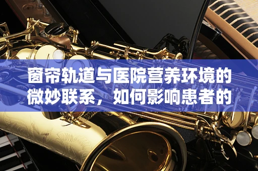 窗帘轨道与医院营养环境的微妙联系，如何影响患者的食欲与心情？