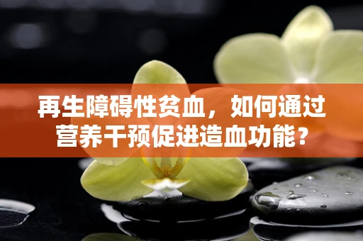 再生障碍性贫血，如何通过营养干预促进造血功能？