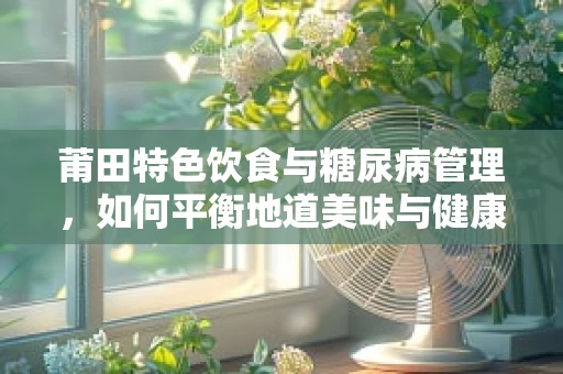 莆田特色饮食与糖尿病管理，如何平衡地道美味与健康餐盘？