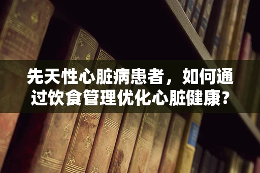 先天性心脏病患者，如何通过饮食管理优化心脏健康？