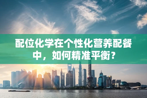 配位化学在个性化营养配餐中，如何精准平衡？