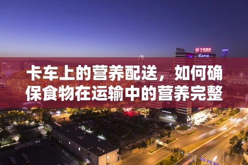 卡车上的营养配送，如何确保食物在运输中的营养完整性？