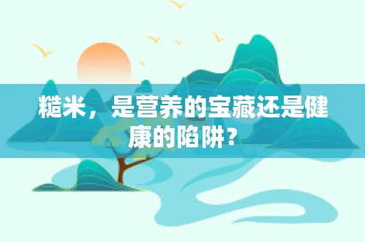 糙米，是营养的宝藏还是健康的陷阱？