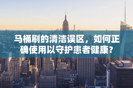马桶刷的清洁误区，如何正确使用以守护患者健康？