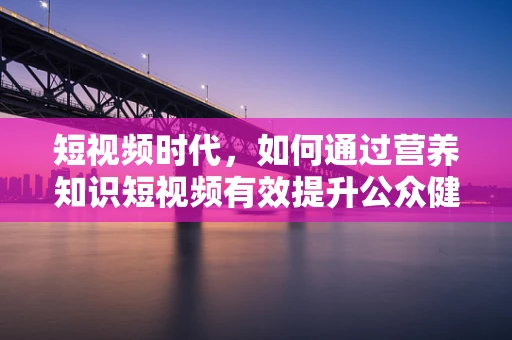 短视频时代，如何通过营养知识短视频有效提升公众健康意识？