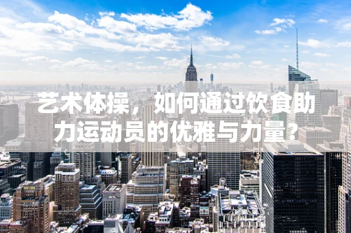 艺术体操，如何通过饮食助力运动员的优雅与力量？
