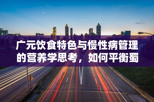 广元饮食特色与慢性病管理的营养学思考，如何平衡蜀道难中的营养均衡？