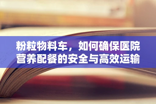 粉粒物料车，如何确保医院营养配餐的安全与高效运输？