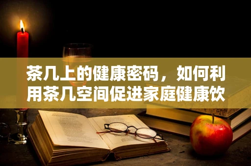 茶几上的健康密码，如何利用茶几空间促进家庭健康饮食？