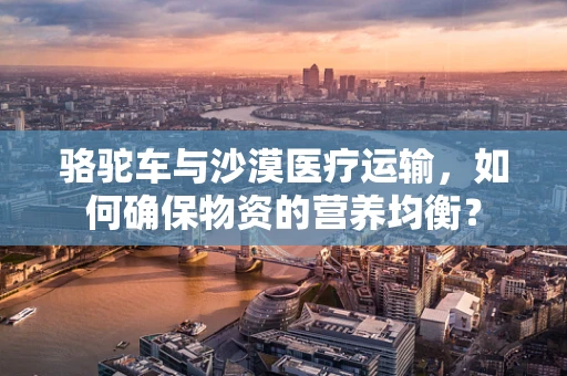 骆驼车与沙漠医疗运输，如何确保物资的营养均衡？