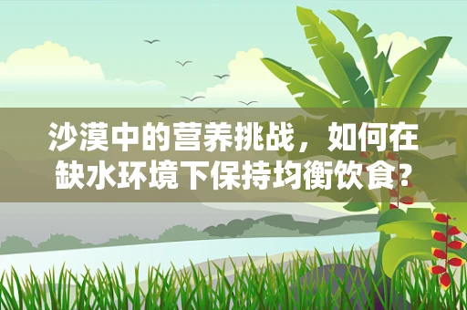 沙漠中的营养挑战，如何在缺水环境下保持均衡饮食？
