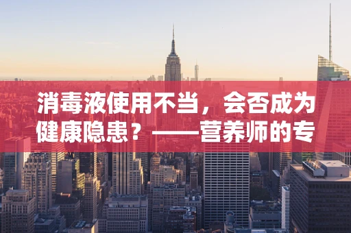 消毒液使用不当，会否成为健康隐患？——营养师的专业解答