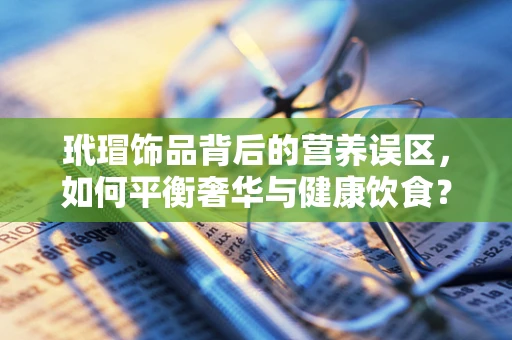 玳瑁饰品背后的营养误区，如何平衡奢华与健康饮食？