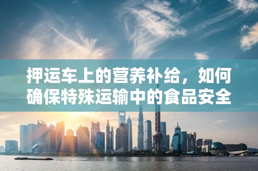 押运车上的营养补给，如何确保特殊运输中的食品安全与营养？