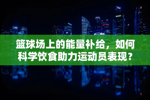 篮球场上的能量补给，如何科学饮食助力运动员表现？