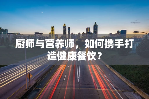 厨师与营养师，如何携手打造健康餐饮？