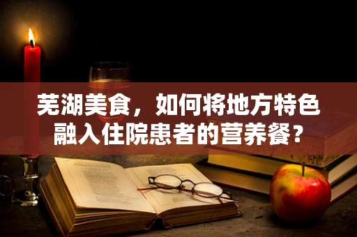 芜湖美食，如何将地方特色融入住院患者的营养餐？