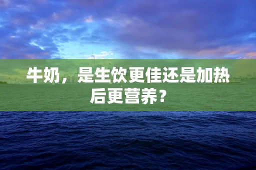 牛奶，是生饮更佳还是加热后更营养？