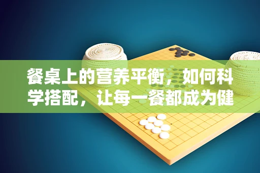 餐桌上的营养平衡，如何科学搭配，让每一餐都成为健康之选？