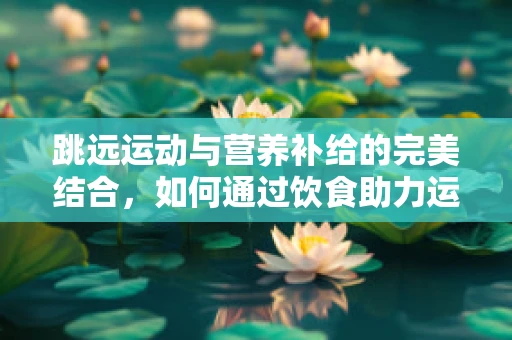跳远运动与营养补给的完美结合，如何通过饮食助力运动员表现？