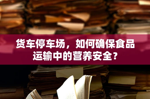货车停车场，如何确保食品运输中的营养安全？