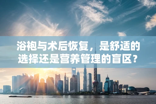 浴袍与术后恢复，是舒适的选择还是营养管理的盲区？