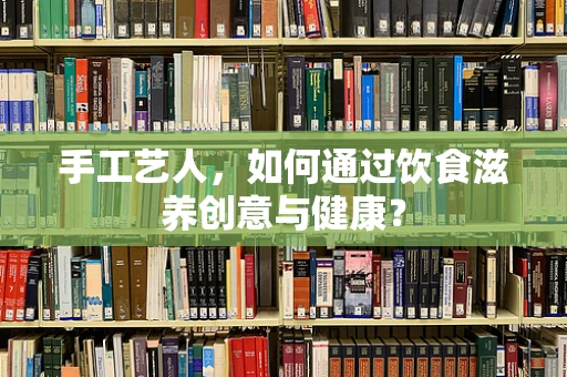 手工艺人，如何通过饮食滋养创意与健康？