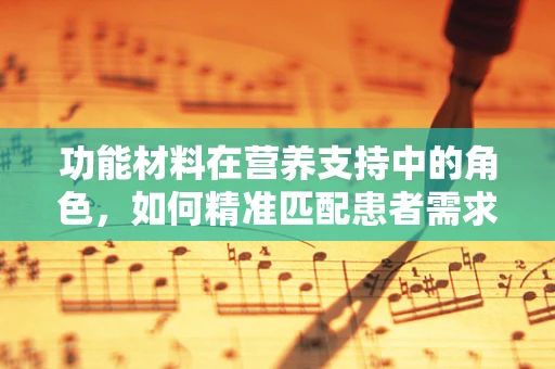 功能材料在营养支持中的角色，如何精准匹配患者需求？