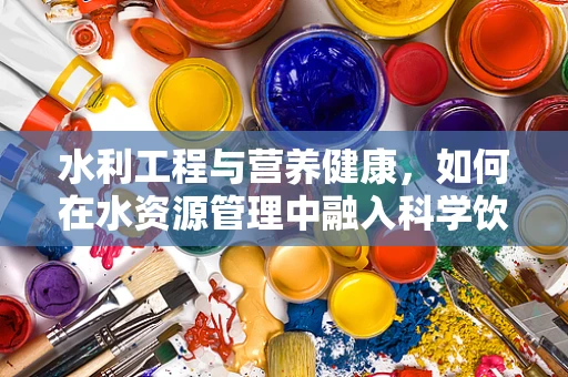 水利工程与营养健康，如何在水资源管理中融入科学饮食指导？