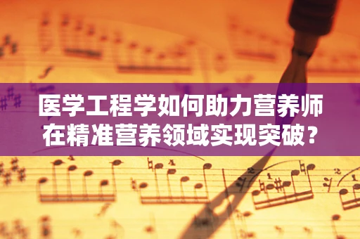 医学工程学如何助力营养师在精准营养领域实现突破？