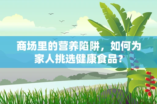 商场里的营养陷阱，如何为家人挑选健康食品？