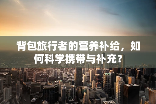 背包旅行者的营养补给，如何科学携带与补充？