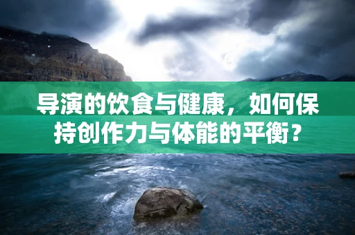 导演的饮食与健康，如何保持创作力与体能的平衡？