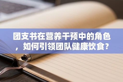 团支书在营养干预中的角色，如何引领团队健康饮食？