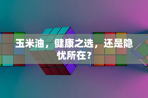 玉米油，健康之选，还是隐忧所在？