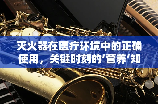灭火器在医疗环境中的正确使用，关键时刻的‘营养’知识