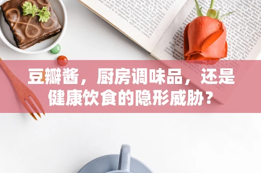 豆瓣酱，厨房调味品，还是健康饮食的隐形威胁？