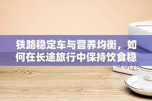 铁路稳定车与营养均衡，如何在长途旅行中保持饮食稳定？