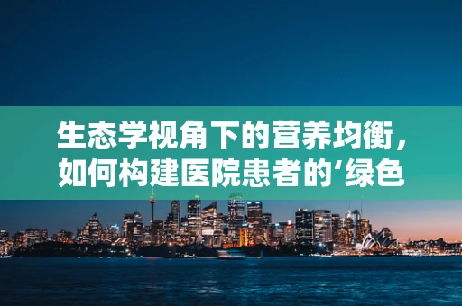 生态学视角下的营养均衡，如何构建医院患者的‘绿色’饮食方案？