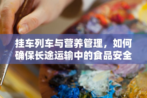 挂车列车与营养管理，如何确保长途运输中的食品安全与营养？