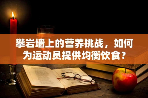 攀岩墙上的营养挑战，如何为运动员提供均衡饮食？