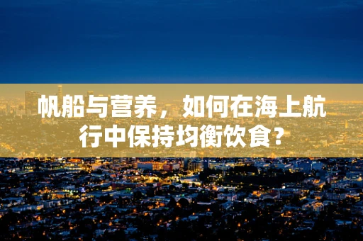 帆船与营养，如何在海上航行中保持均衡饮食？