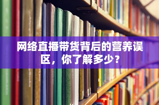 网络直播带货背后的营养误区，你了解多少？