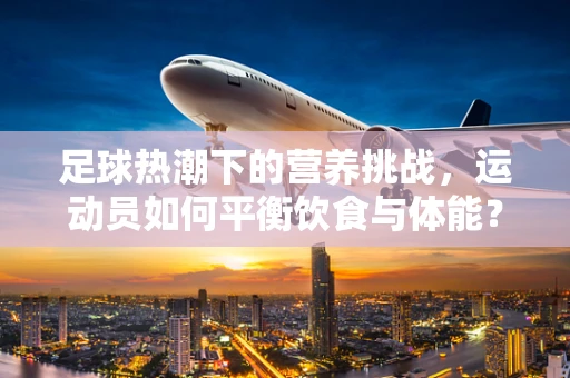 足球热潮下的营养挑战，运动员如何平衡饮食与体能？